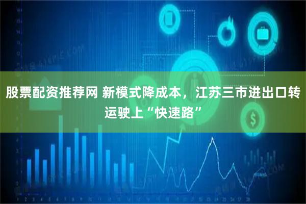 股票配资推荐网 新模式降成本，江苏三市进出口转运驶上“快速路”
