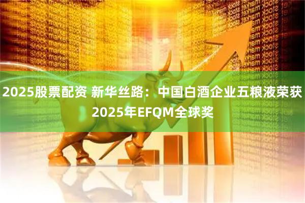 2025股票配资 新华丝路：中国白酒企业五粮液荣获2025年EFQM全球奖