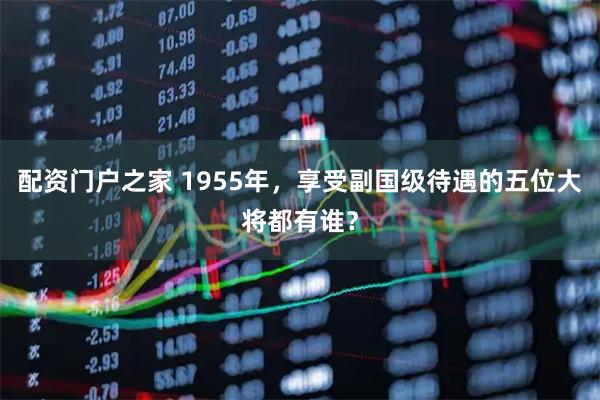 配资门户之家 1955年，享受副国级待遇的五位大将都有谁？