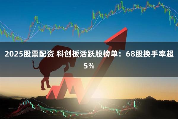 2025股票配资 科创板活跃股榜单：68股换手率超5%