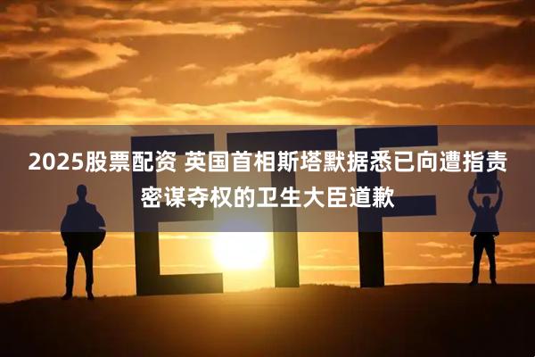 2025股票配资 英国首相斯塔默据悉已向遭指责密谋夺权的卫生大臣道歉