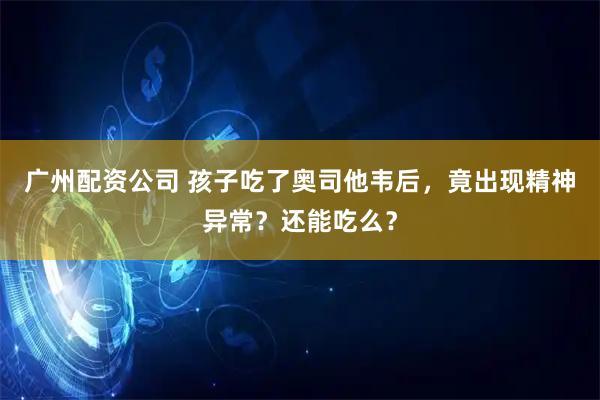 广州配资公司 孩子吃了奥司他韦后，竟出现精神异常？还能吃么？