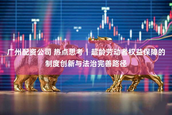 广州配资公司 热点思考丨超龄劳动者权益保障的制度创新与法治完善路径