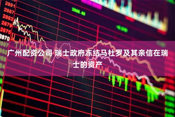 广州配资公司 瑞士政府冻结马杜罗及其亲信在瑞士的资产