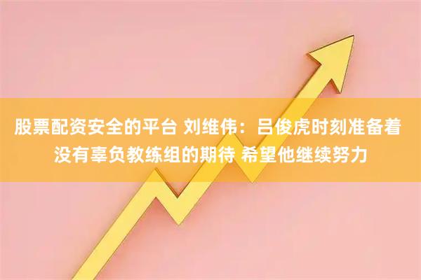 股票配资安全的平台 刘维伟：吕俊虎时刻准备着 没有辜负教练组的期待 希望他继续努力