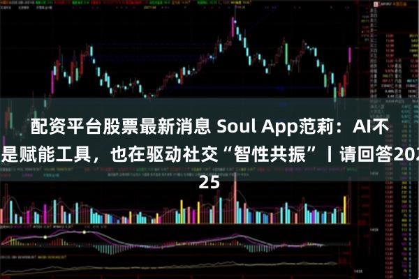 配资平台股票最新消息 Soul App范莉：AI不仅是赋能工具，也在驱动社交“智性共振”丨请回答2025