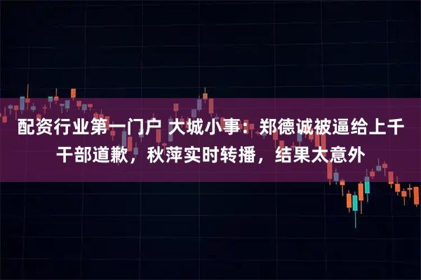 配资行业第一门户 大城小事:郑德诚被逼给上千干部道歉,秋萍实时转播,结果太意外