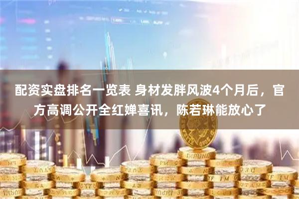 配资实盘排名一览表 身材发胖风波4个月后，官方高调公开全红婵喜讯，陈若琳能放心了