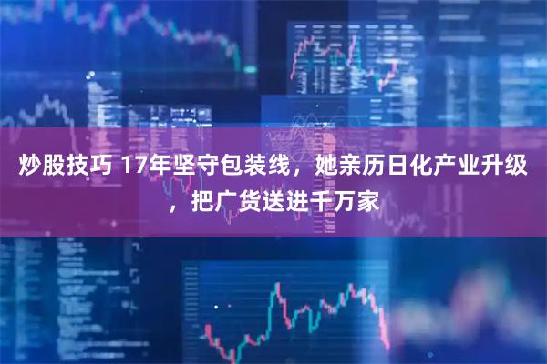炒股技巧 17年坚守包装线，她亲历日化产业升级，把广货送进千万家