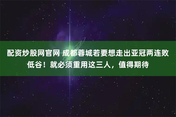 配资炒股网官网 成都蓉城若要想走出亚冠两连败低谷！就必须重用这三人，值得期待