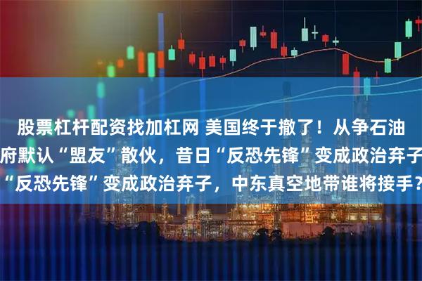 股票杠杆配资找加杠网 美国终于撤了！从争石油到打包走人，特朗普政府默认“盟友”散伙，昔日“反恐先锋”变成政治弃子，中东真空地带谁将接手？