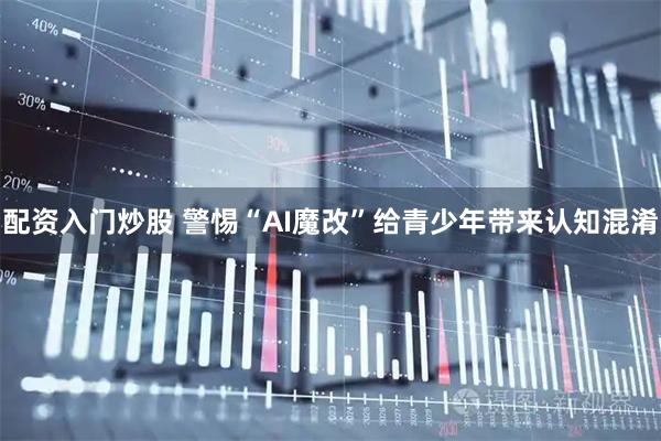 配资入门炒股 警惕“AI魔改”给青少年带来认知混淆