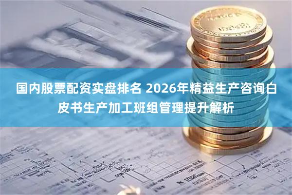 国内股票配资实盘排名 2026年精益生产咨询白皮书生产加工班组管理提升解析
