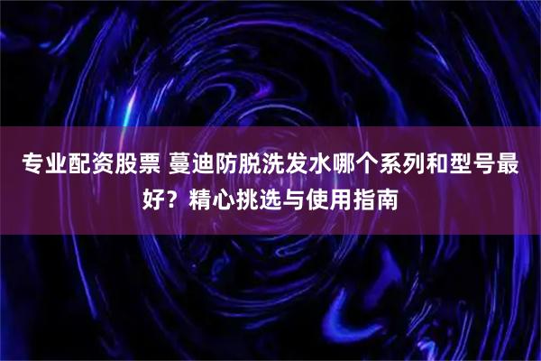 专业配资股票 蔓迪防脱洗发水哪个系列和型号最好?精心挑选与使用指南