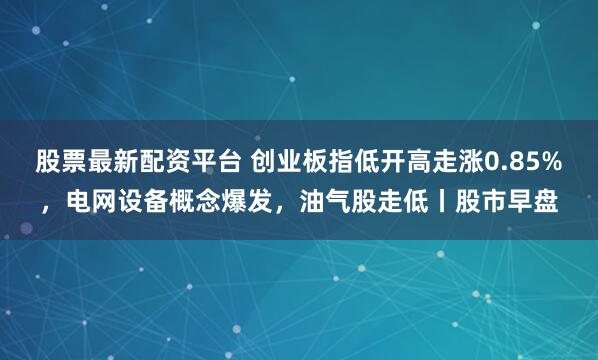股票最新配资平台 创业板指低开高走涨0.85%，电网设备概念爆发，油气股走低丨股市早盘