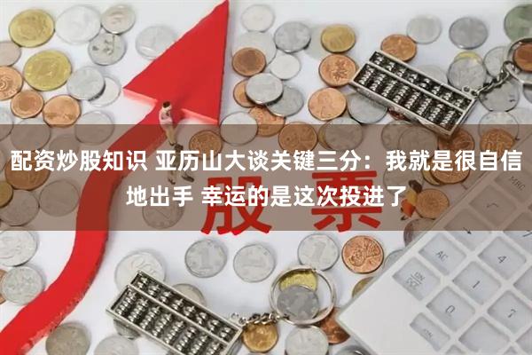 配资炒股知识 亚历山大谈关键三分:我就是很自信地出手 幸运的是这次投进了