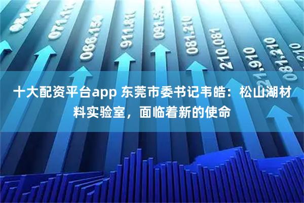 十大配资平台app 东莞市委书记韦皓：松山湖材料实验室，面临着新的使命