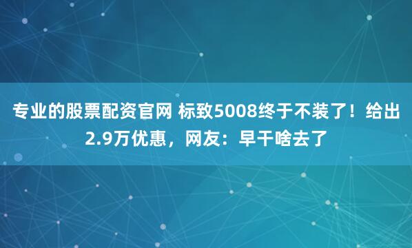 专业的股票配资官网 标致5008终于不装了！给出2.9万优惠，网友：早干啥去了