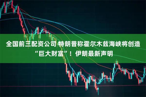 全国前三配资公司 特朗普称霍尔木兹海峡将创造“巨大财富”!伊朗最新声明